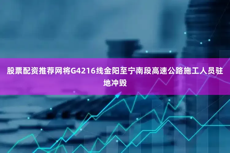 股票配资推荐网将G4216线金阳至宁南段高速公路施工人员驻地冲毁