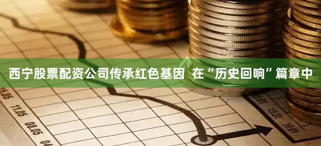 西宁股票配资公司传承红色基因  在“历史回响”篇章中